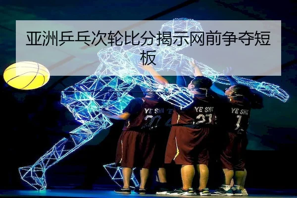 亚洲乒乓次轮比分揭示网前争夺短板